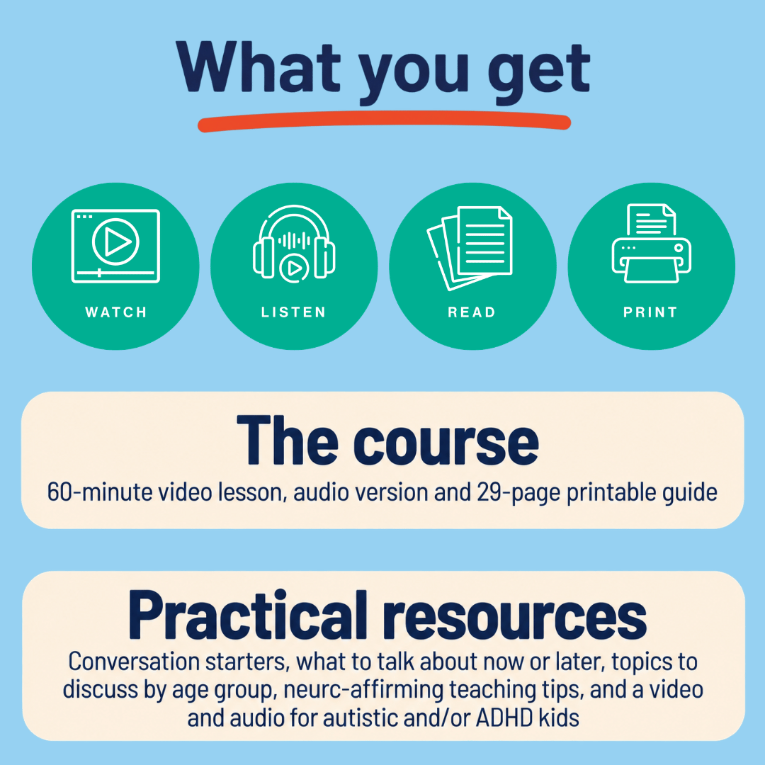 What you get: the course, with a 60-minute video lesson, audio version and 29-page printable guide; and practical resources, including conversation starters, what to talk about now or later, topics to discuss by age group, neuro-affirming teaching tips, and a video and audio for autistic and/or ADHD kids.