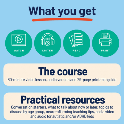 What you get: the course, with a 60-minute video lesson, audio version and 29-page printable guide; and practical resources, including conversation starters, what to talk about now or later, topics to discuss by age group, neuro-affirming teaching tips, and a video and audio for autistic and/or ADHD kids.