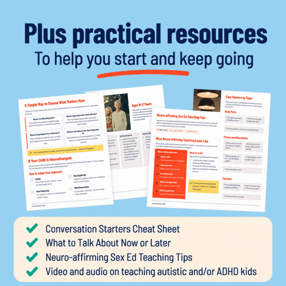 Plus practical resources to help you start and keep going: the Conversation Starters Cheat Sheet, What to Talk About Now or Later, What Sex Ed Topics to Discuss by Age Group, Neuro-affirming Sex Ed Teaching Tips, and a video and audio on teaching autistic and/or ADHD kids.