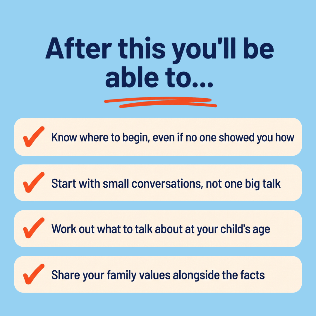 After this you’ll be able to: know where to begin, even if no one showed you how; start with small conversations, not one big talk; work out what to talk about at your child’s age; share your family values alongside the facts.