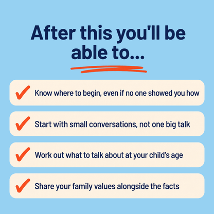 After this you’ll be able to: know where to begin, even if no one showed you how; start with small conversations, not one big talk; work out what to talk about at your child’s age; share your family values alongside the facts.